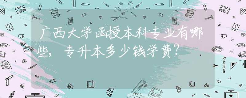 广西大学函授本科专业有哪些,专升本多少钱学费？