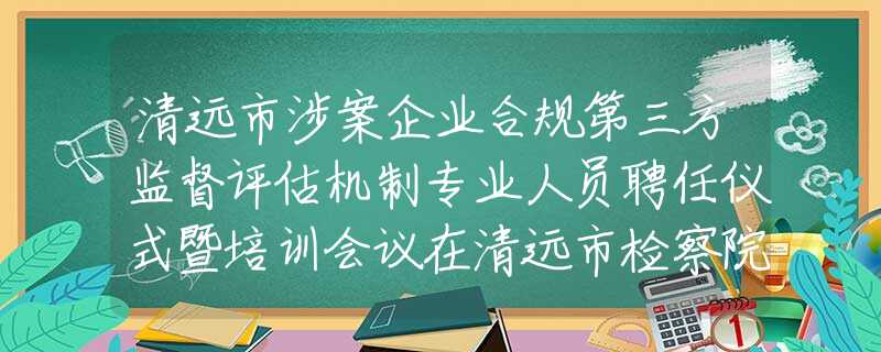 清远市涉案企业合规第三方监督评估机制专业人员聘任仪式暨培训会议在清远市检察院召开