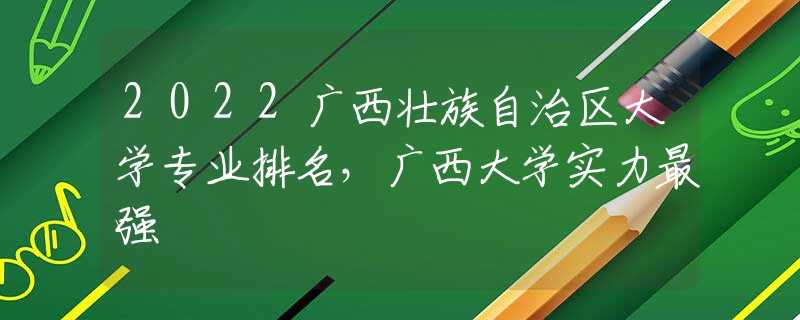 2022广西壮族自治区大学专业排名，广西大学实力最强
