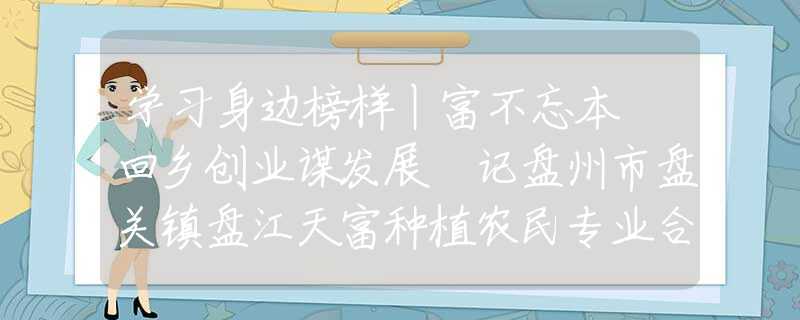 学习身边榜样丨富不忘本 回乡创业谋发展 记盘州市盘关镇盘江天富种植农民专业合作社理事长聂德友