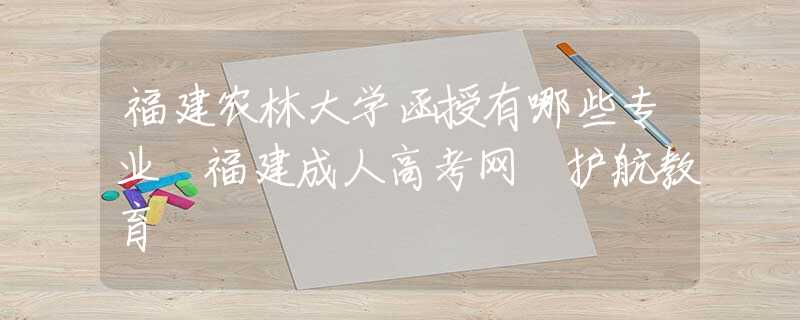 福建农林大学函授有哪些专业 福建成人高考网 护航教育