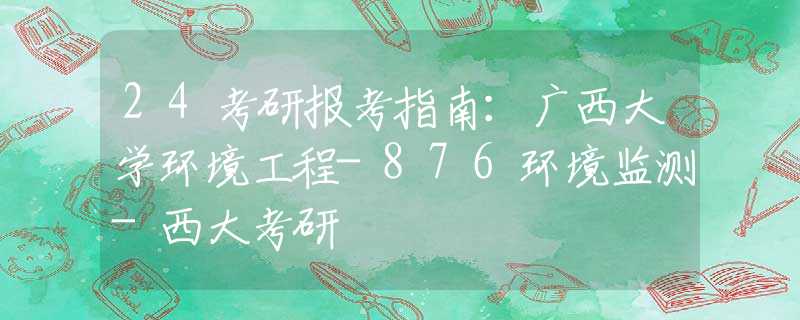 24考研报考指南：广西大学环境工程-876环境监测-西大考研