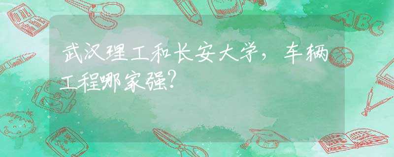 武汉理工和长安大学，车辆工程哪家强？