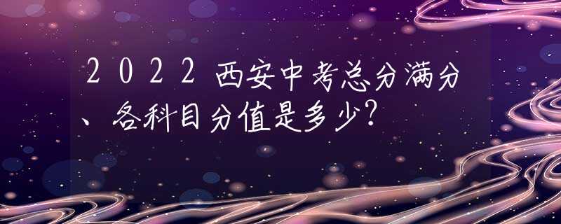 2022西安中考总分满分、各科目分值是多少？