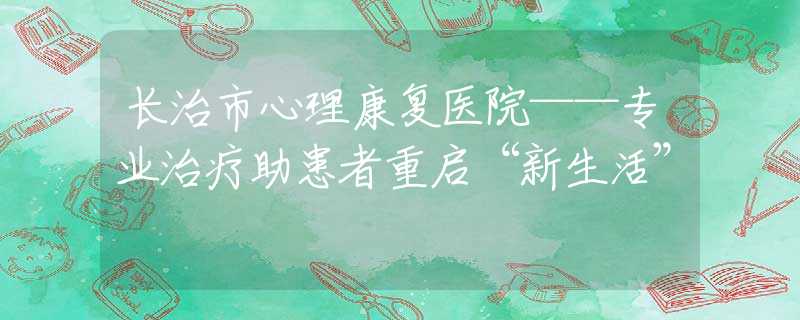 长治市心理康复医院——专业治疗助患者重启“新生活”