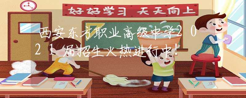 西安东方职业高级中学2021届招生火热进行中！