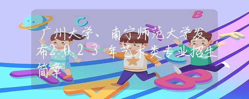 广州大学、南宁师范大学发布2023年艺术类专业招生简章