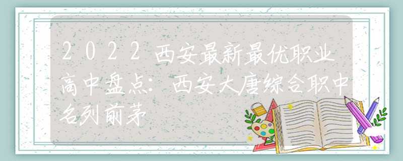 2022西安最新最优职业高中盘点：西安大唐综合职中名列前茅