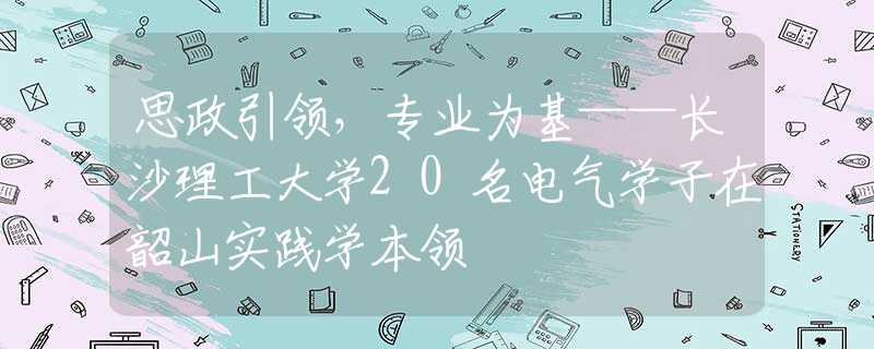 思政引领，专业为基——长沙理工大学20名电气学子在韶山实践学本领