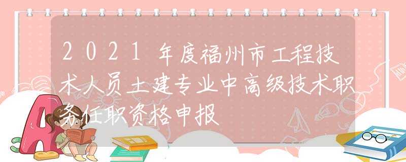 2021年度福州市工程技术人员土建专业中高级技术职务任职资格申报