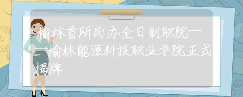 榆林首所民办全日制职院——榆林能源科技职业学院正式揭牌