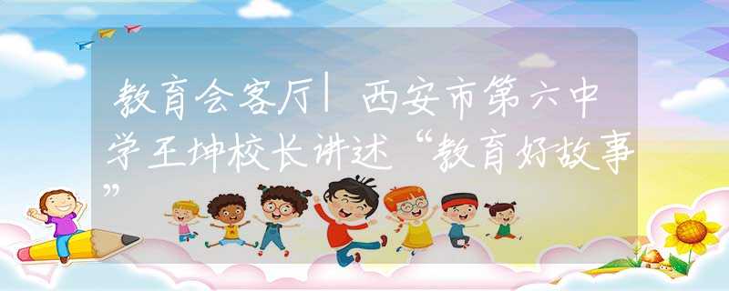 教育会客厅|西安市第六中学王坤校长讲述“教育好故事”