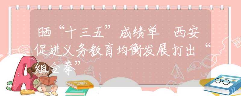 晒“十三五”成绩单 西安促进义务教育均衡发展打出“组合拳”