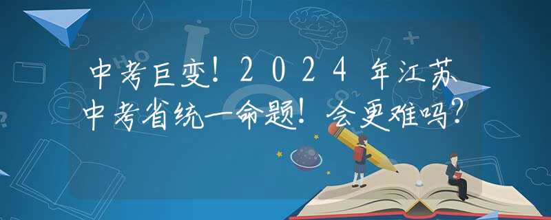 中考巨变！2024年江苏中考省统一命题！会更难吗？