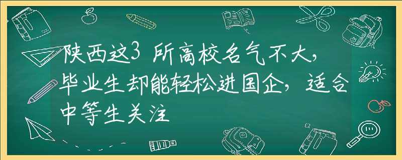 陕西这3所高校名气不大，毕业生却能轻松进国企，适合中等生关注