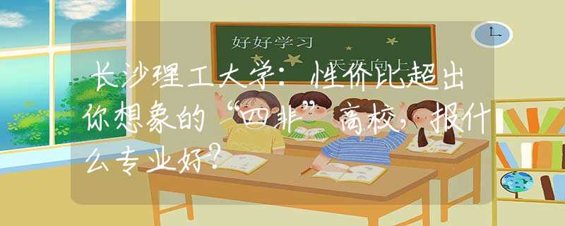 长沙理工大学：性价比超出你想象的“四非”高校，报什么专业好？