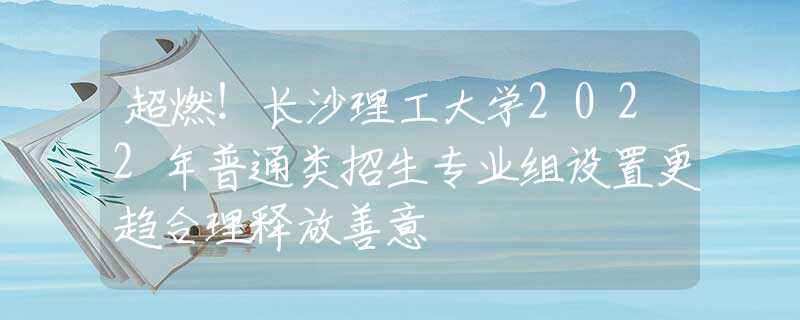 超燃！长沙理工大学2022年普通类招生专业组设置更趋合理释放善意