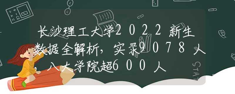 长沙理工大学2022新生数据全解析，实录9078人，八大学院超600人