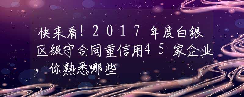 快来看！2017年度白银区级守合同重信用45家企业，你熟悉哪些