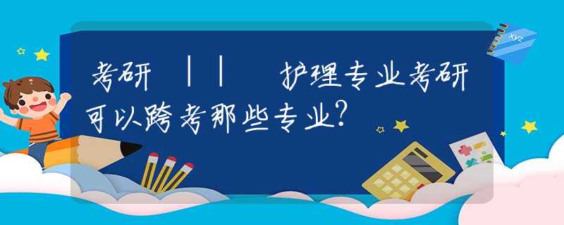 考研 || 护理专业考研可以跨考那些专业？