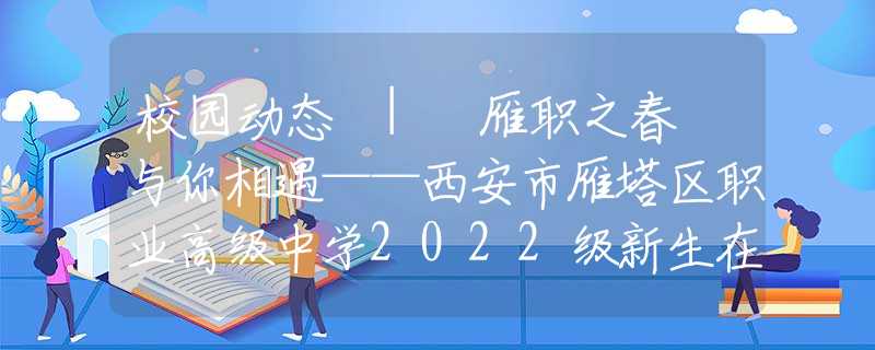 校园动态 | 雁职之春 与你相遇——西安市雁塔区职业高级中学2022级新生在线登记