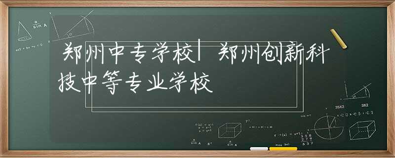 郑州中专学校|郑州创新科技中等专业学校