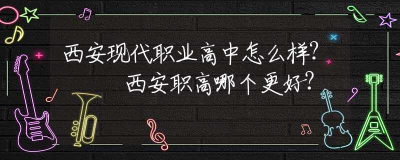 西安现代职业高中怎么样?   西安职高哪个更好？