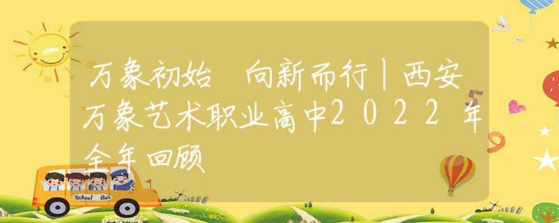 万象初始 向新而行丨西安万象艺术职业高中2022年全年回顾