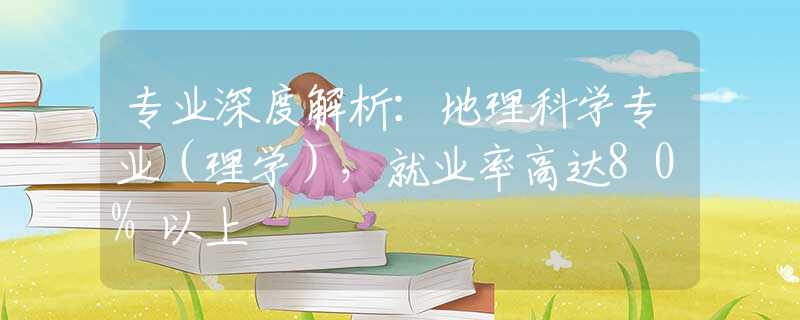 专业深度解析：地理科学专业（理学），就业率高达80%以上