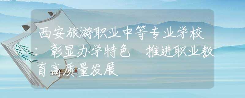 西安旅游职业中等专业学校：彰显办学特色 推进职业教育高质量发展