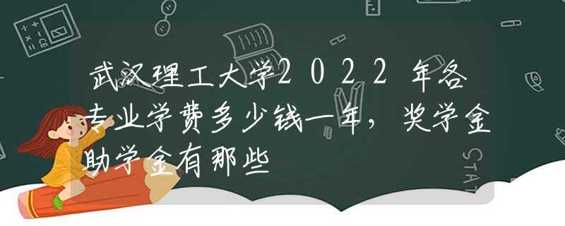 武汉理工大学2022年各专业学费多少钱一年，奖学金助学金有那些