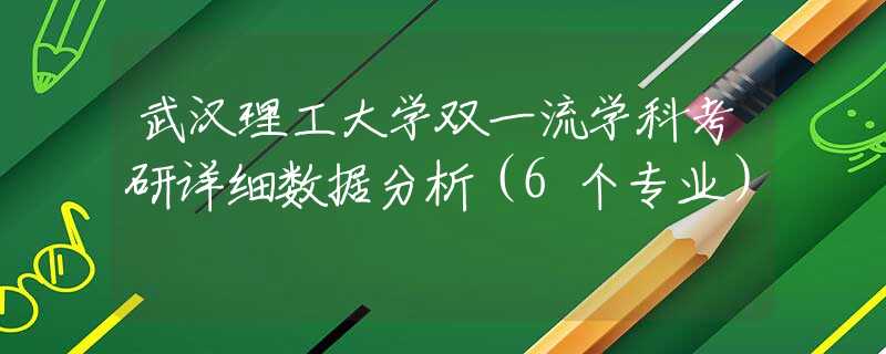 武汉理工大学双一流学科考研详细数据分析（6个专业）