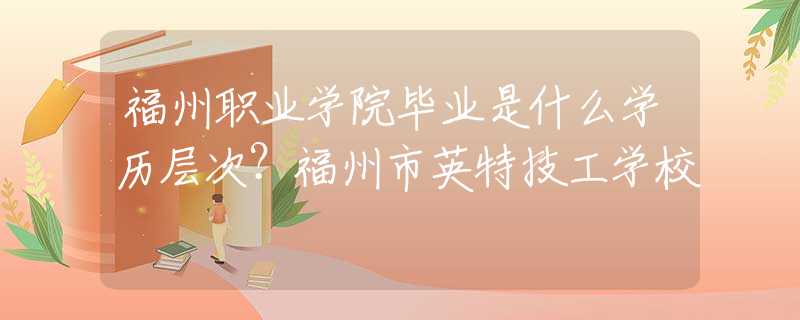 福州职业学院毕业是什么学历层次？福州市英特技工学校