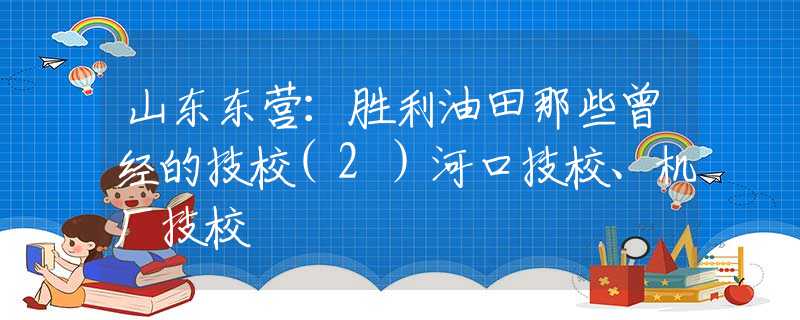 山东东营：胜利油田那些曾经的技校(2）河口技校、机厂技校
