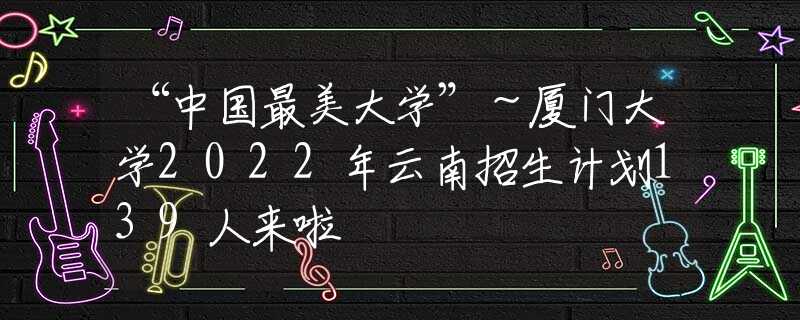 “中国最美大学”～厦门大学2022年云南招生计划139人来啦