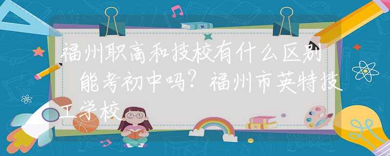 福州职高和技校有什么区别 能考初中吗？福州市英特技工学校