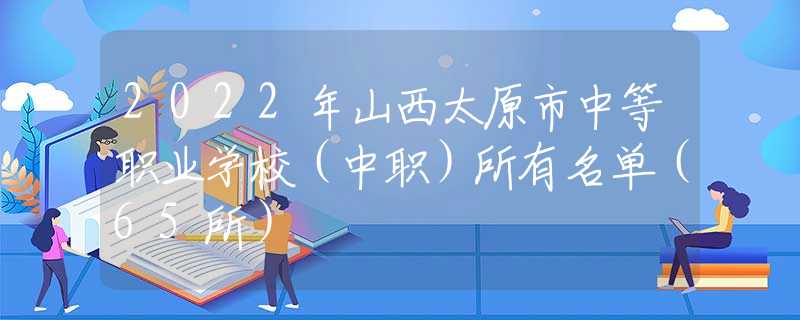 2022年山西太原市中等职业学校（中职）所有名单（65所）