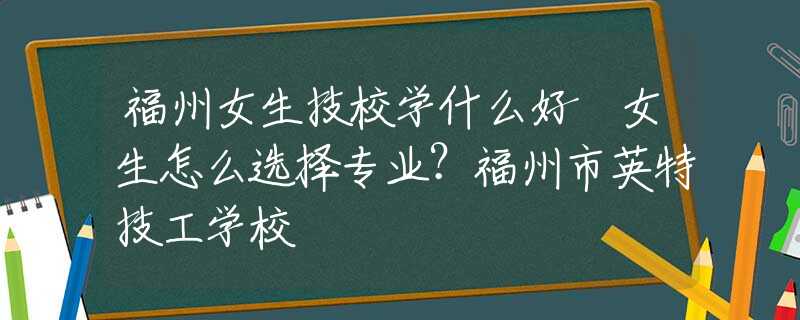 福州女生技校学什么好 女生怎么选择专业？福州市英特技工学校
