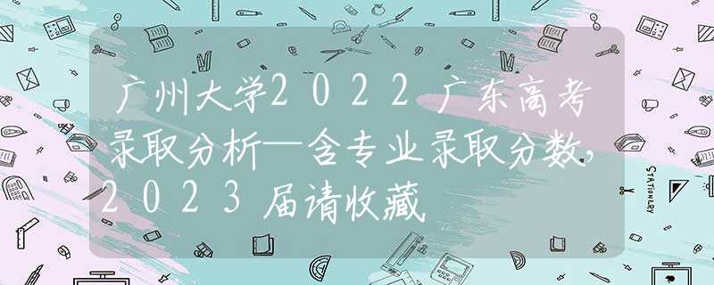 广州大学2022广东高考录取分析—含专业录取分数，2023届请收藏
