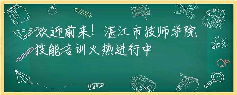 欢迎前来！湛江市技师学院技能培训火热进行中