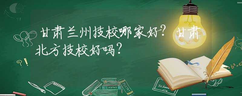 甘肃兰州技校哪家好？甘肃北方技校好吗？