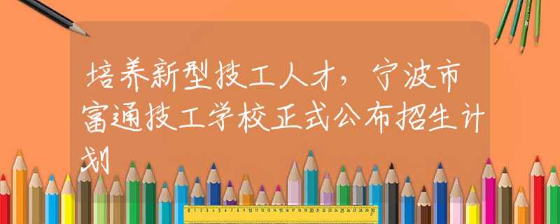 培养新型技工人才，宁波市富通技工学校正式公布招生计划