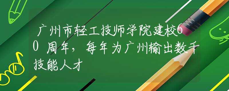 广州市轻工技师学院建校60周年，每年为广州输出数千技能人才