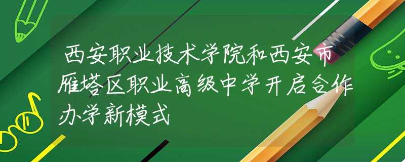 西安职业技术学院和西安市雁塔区职业高级中学开启合作办学新模式