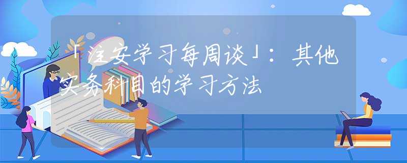 「注安学习每周谈」：其他实务科目的学习方法
