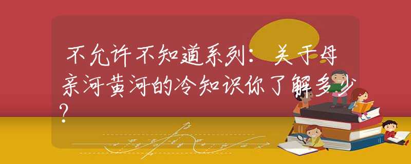 不允许不知道系列：关于母亲河黄河的冷知识你了解多少？