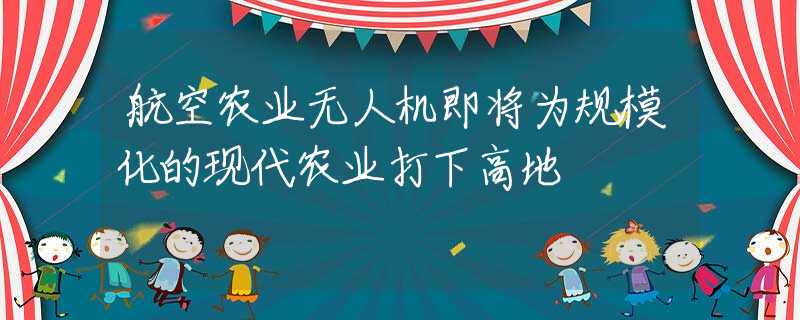 航空农业无人机即将为规模化的现代农业打下高地