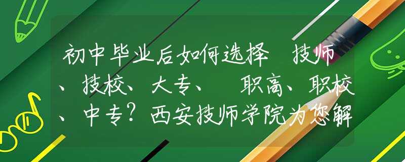 初中毕业后如何选择 技师、技校、大专、​职高、职校、中专？西安技师学院为您解惑！