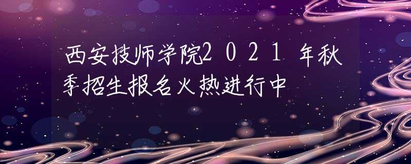 西安技师学院2021年秋季招生报名火热进行中