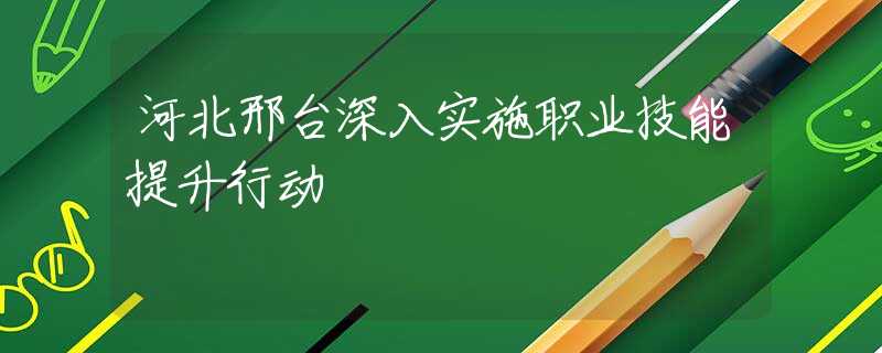 河北邢台深入实施职业技能提升行动